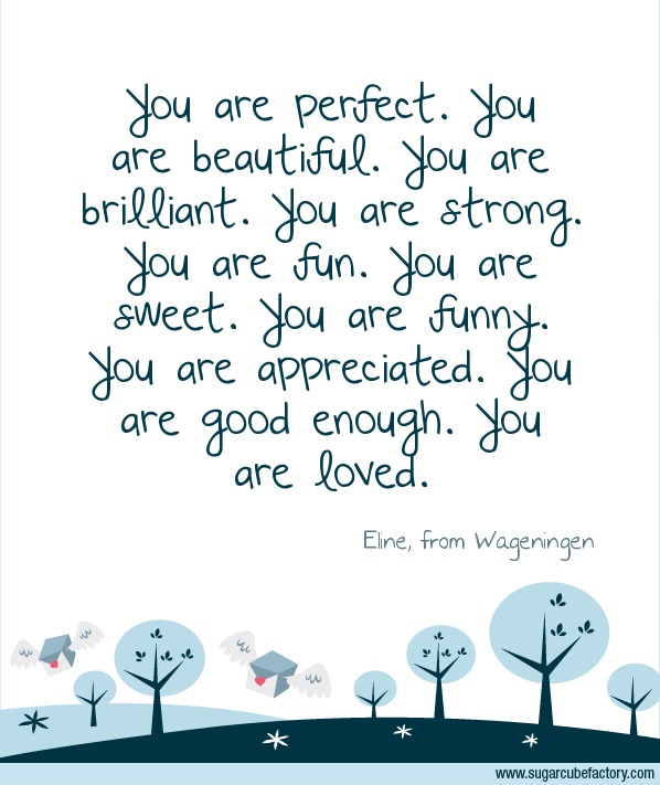You are perfect. You are beautiful.  You are brilliant. You are strong. You are fun. You are sweet. You are funny. You are appreciated. You are good enough. You are loved.