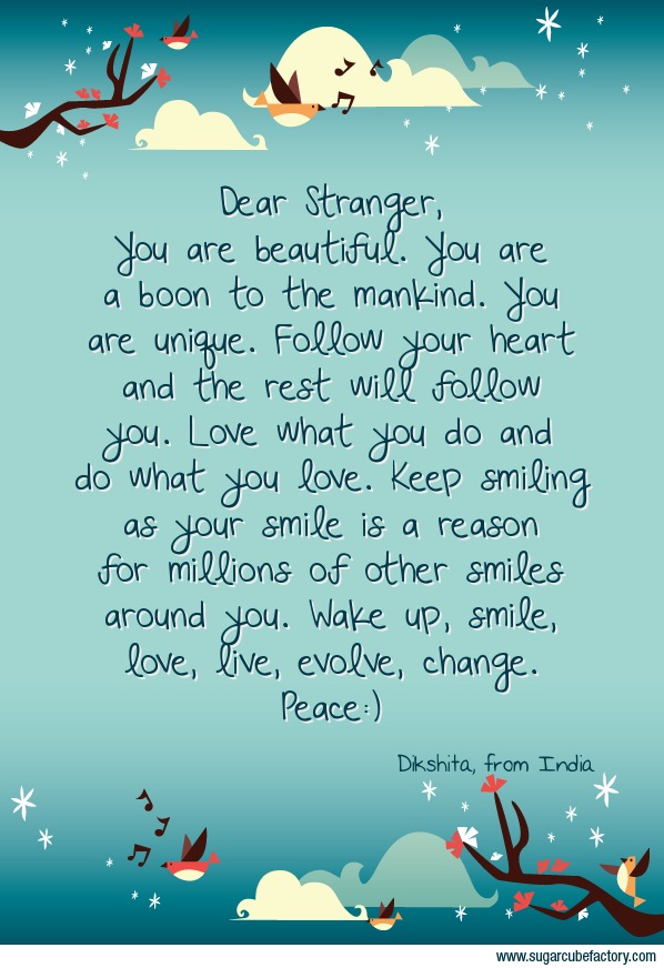 Dear Stranger, 
You are beautiful. You are a boon to the mankind. You are unique. Follow your heart and the rest will follow you. Love what you do and do what you love. Keep smiling as your smile is a reason for millions of other smiles around you. Wake up, smile, love, live, evolve, change.
Peace:)