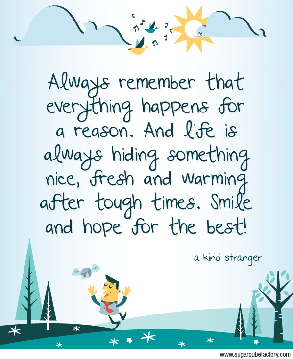Always remember that everything happens for a reason. And life is always hiding something nice, fresh and warming after tough times. Smile and hope for the best!